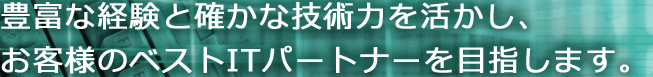 豊富な経験と確かな技術力を活かし、お客様のベストITパートナーを目指します。